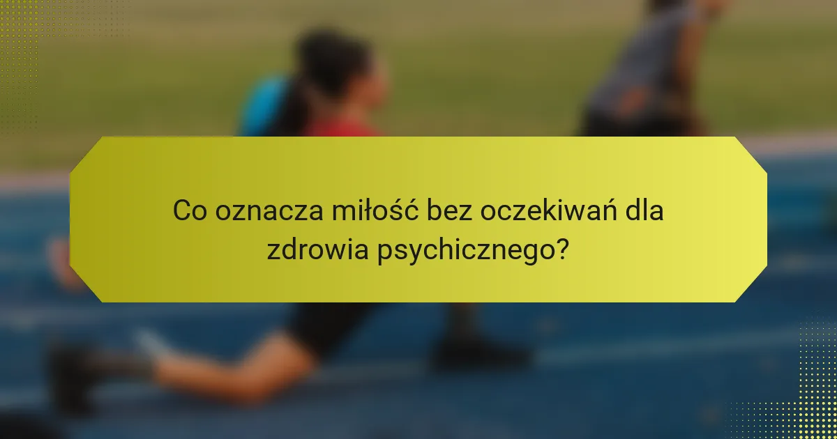 Co oznacza miłość bez oczekiwań dla zdrowia psychicznego?