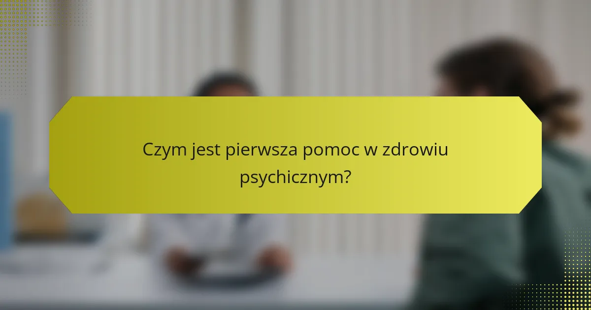 Czym jest pierwsza pomoc w zdrowiu psychicznym?