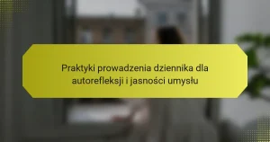 Praktyki prowadzenia dziennika dla autorefleksji i jasności umysłu