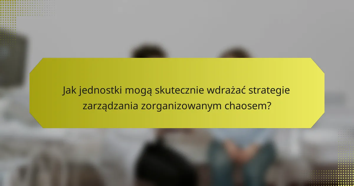 Jak jednostki mogą skutecznie wdrażać strategie zarządzania zorganizowanym chaosem?