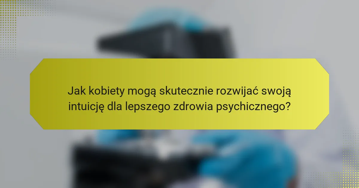 Jak kobiety mogą skutecznie rozwijać swoją intuicję dla lepszego zdrowia psychicznego?
