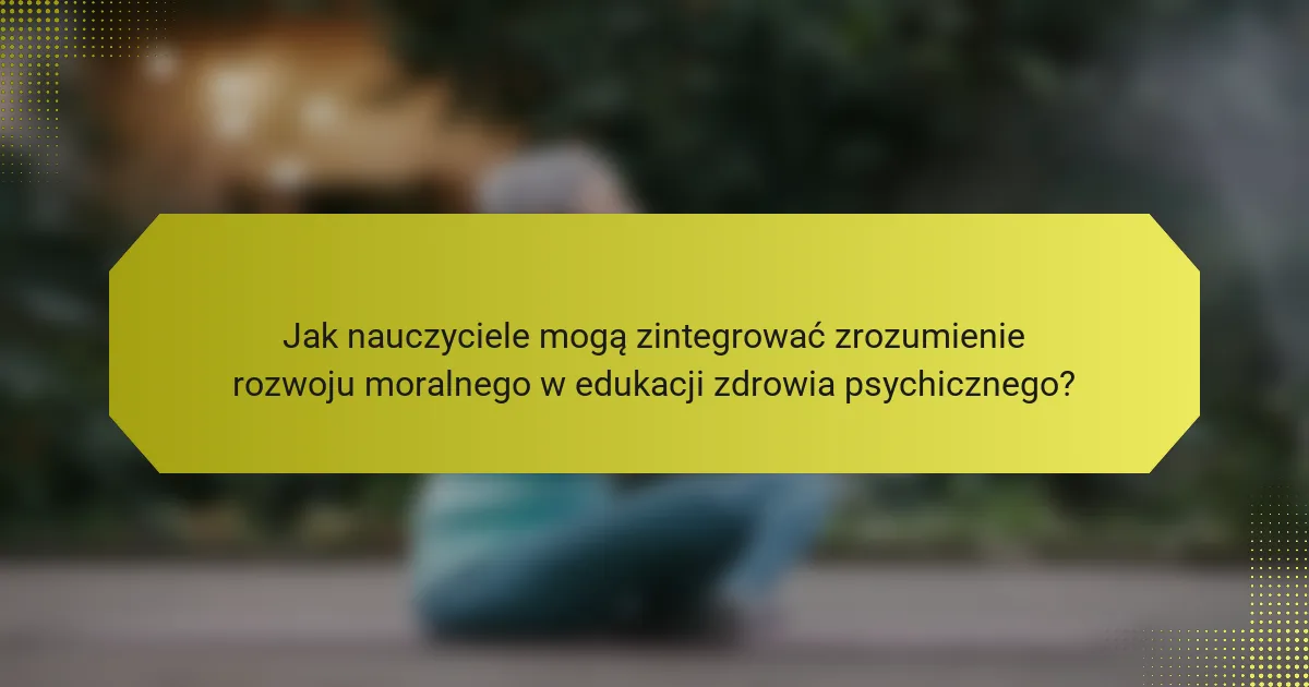 Jak nauczyciele mogą zintegrować zrozumienie rozwoju moralnego w edukacji zdrowia psychicznego?