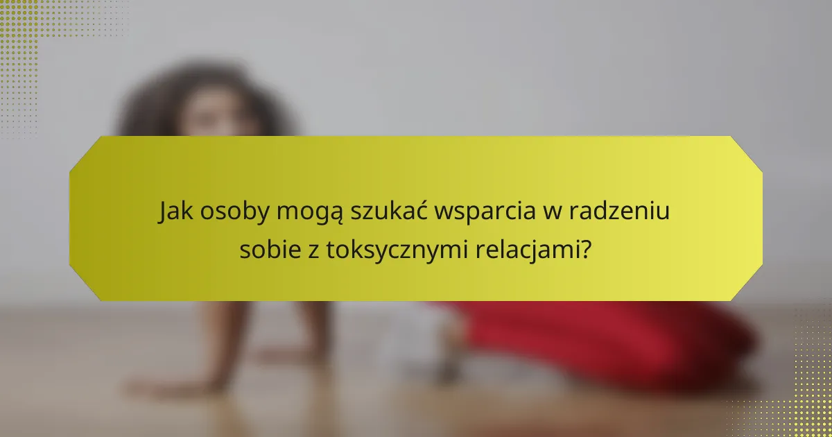 Jak osoby mogą szukać wsparcia w radzeniu sobie z toksycznymi relacjami?