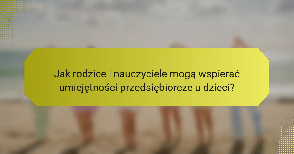 Jak rodzice i nauczyciele mogą wspierać umiejętności przedsiębiorcze u dzieci?