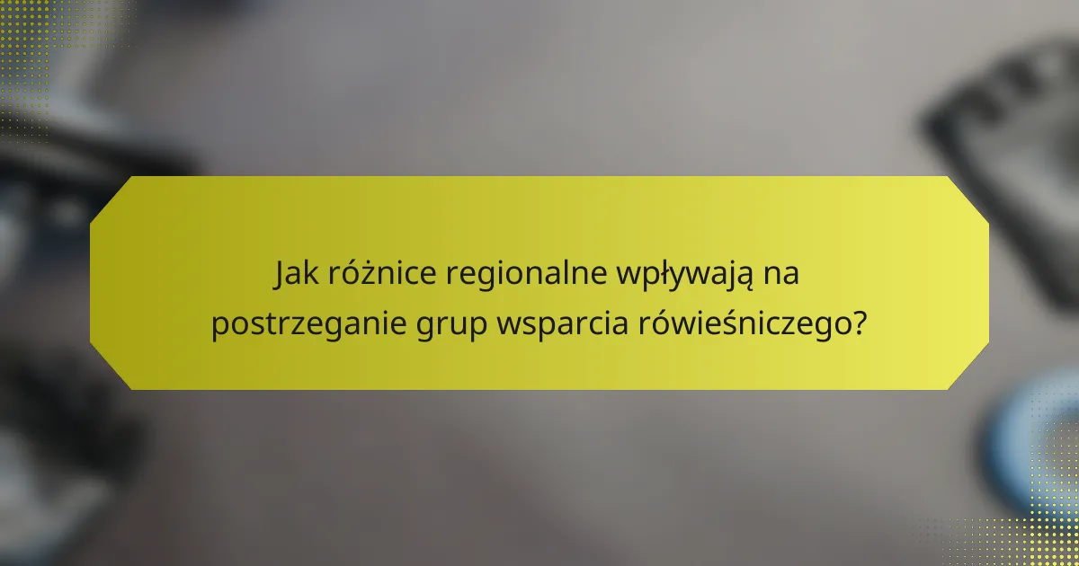 Jak różnice regionalne wpływają na postrzeganie grup wsparcia rówieśniczego?