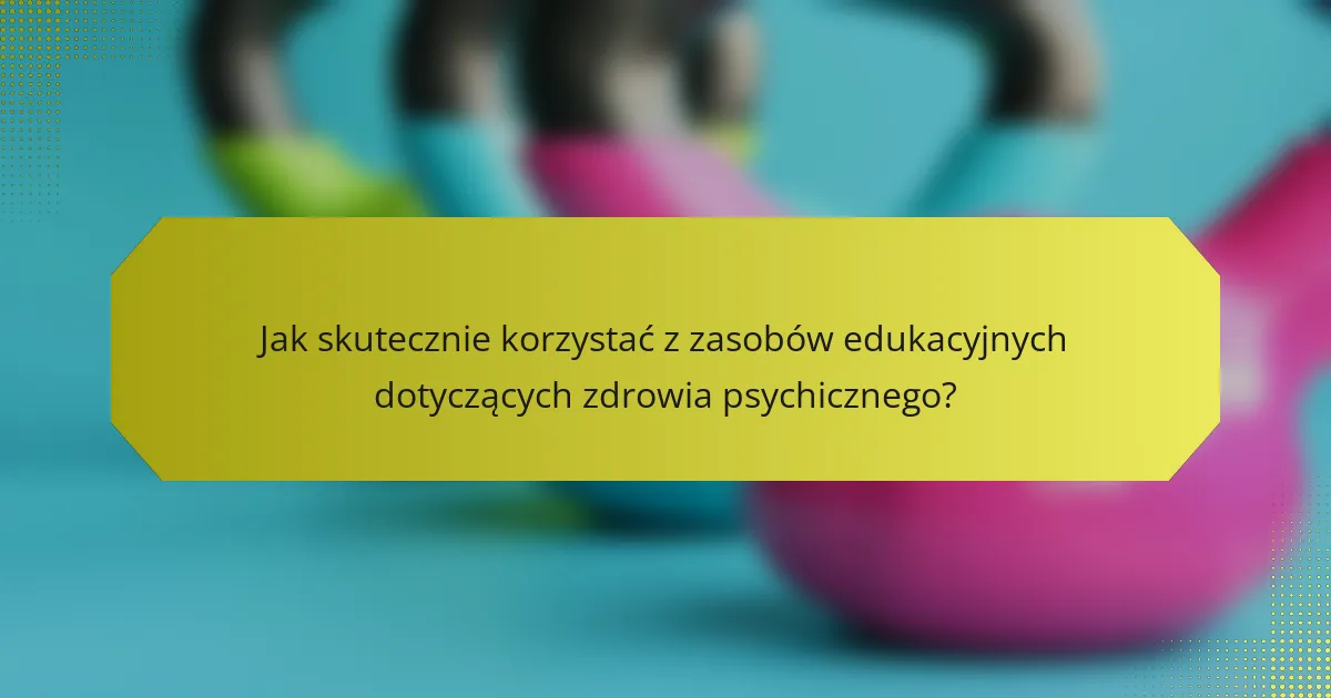 Jak skutecznie korzystać z zasobów edukacyjnych dotyczących zdrowia psychicznego?