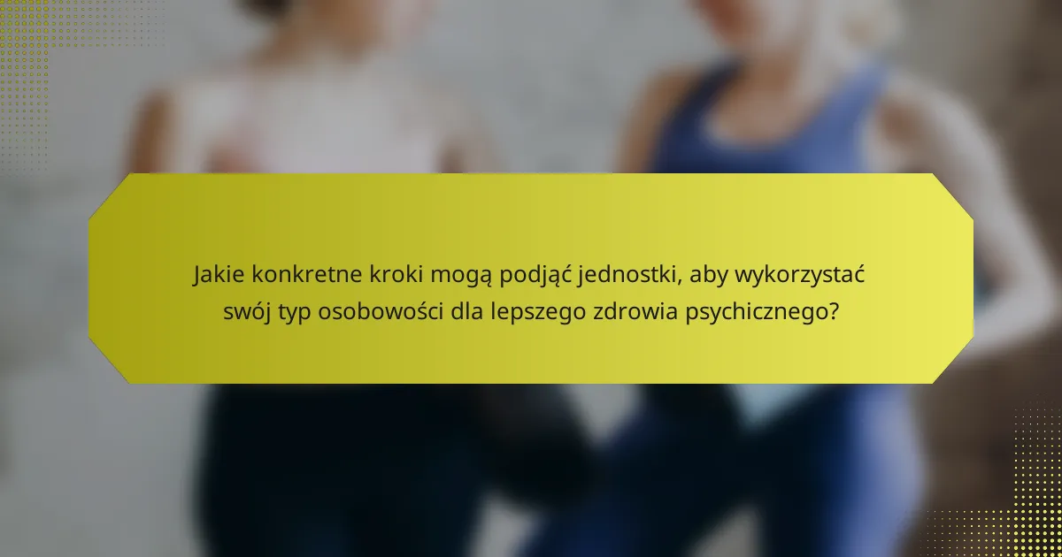 Jakie konkretne kroki mogą podjąć jednostki, aby wykorzystać swój typ osobowości dla lepszego zdrowia psychicznego?