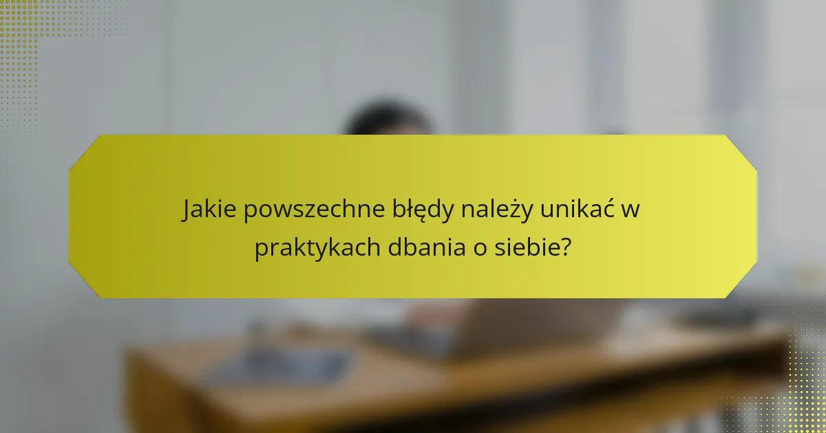 Jakie powszechne błędy należy unikać w praktykach dbania o siebie?