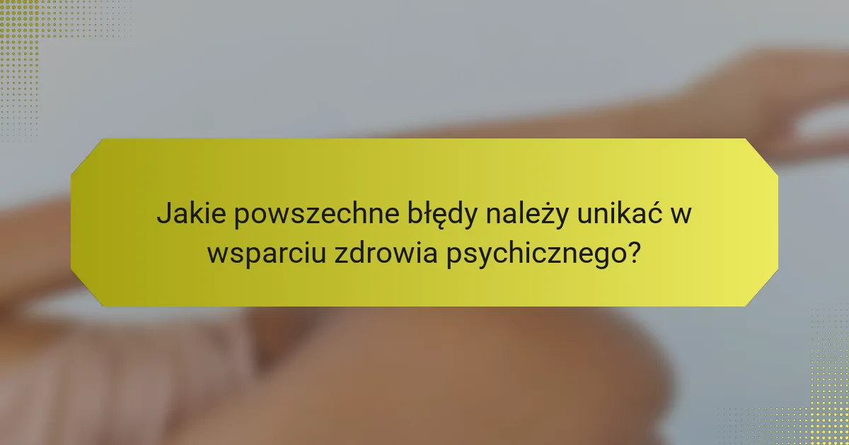 Jakie powszechne błędy należy unikać w wsparciu zdrowia psychicznego?