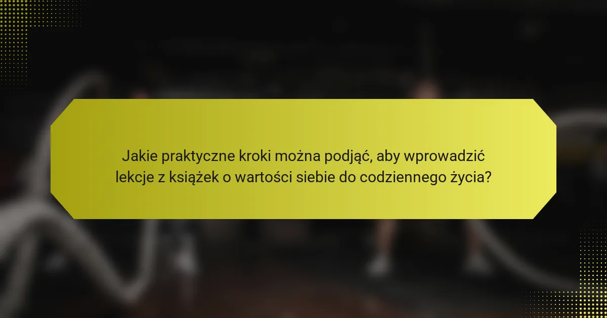 Jakie praktyczne kroki można podjąć, aby wprowadzić lekcje z książek o wartości siebie do codziennego życia?