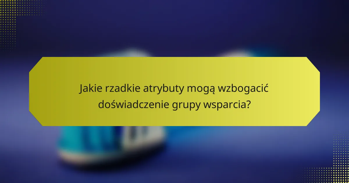 Jakie rzadkie atrybuty mogą wzbogacić doświadczenie grupy wsparcia?