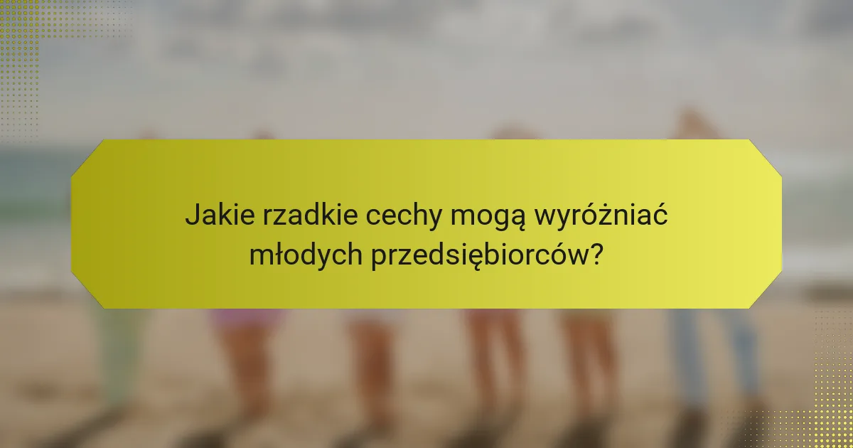 Jakie rzadkie cechy mogą wyróżniać młodych przedsiębiorców?