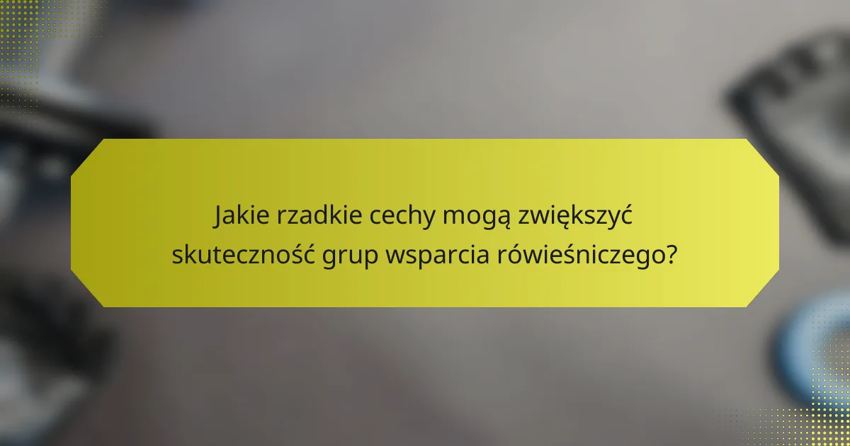 Jakie rzadkie cechy mogą zwiększyć skuteczność grup wsparcia rówieśniczego?