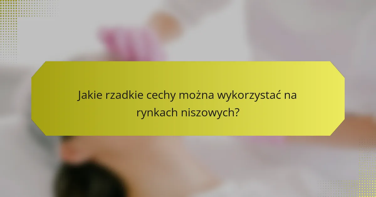 Jakie rzadkie cechy można wykorzystać na rynkach niszowych?