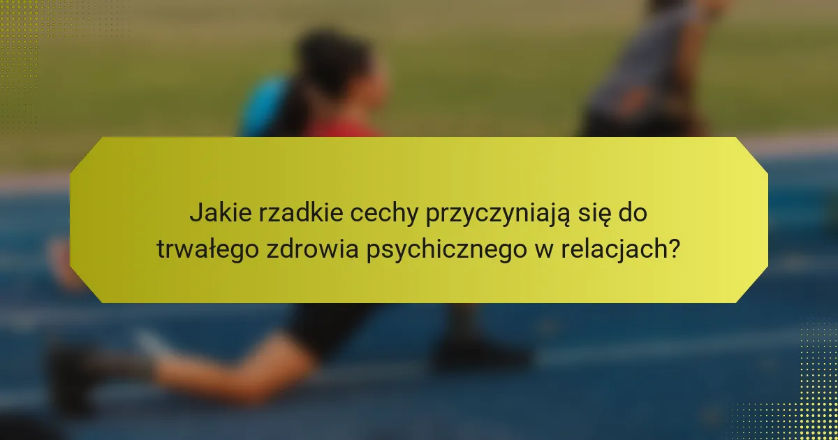 Jakie rzadkie cechy przyczyniają się do trwałego zdrowia psychicznego w relacjach?