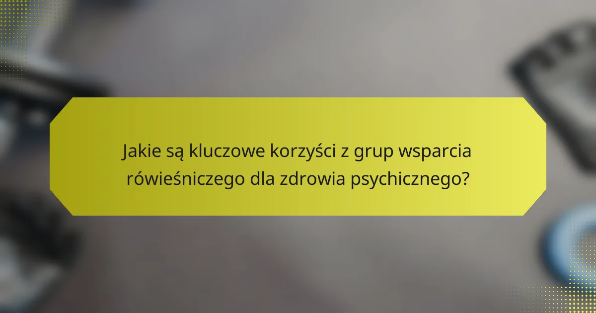 Jakie są kluczowe korzyści z grup wsparcia rówieśniczego dla zdrowia psychicznego?