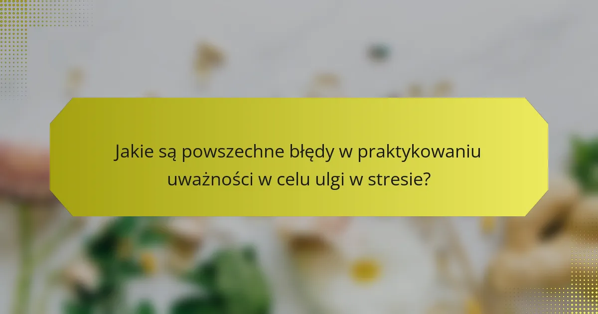 Jakie są powszechne błędy w praktykowaniu uważności w celu ulgi w stresie?