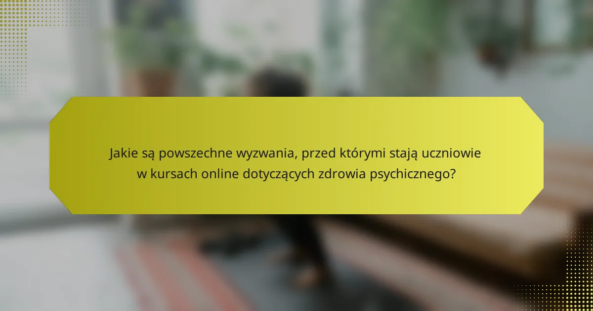 Jakie są powszechne wyzwania, przed którymi stają uczniowie w kursach online dotyczących zdrowia psychicznego?