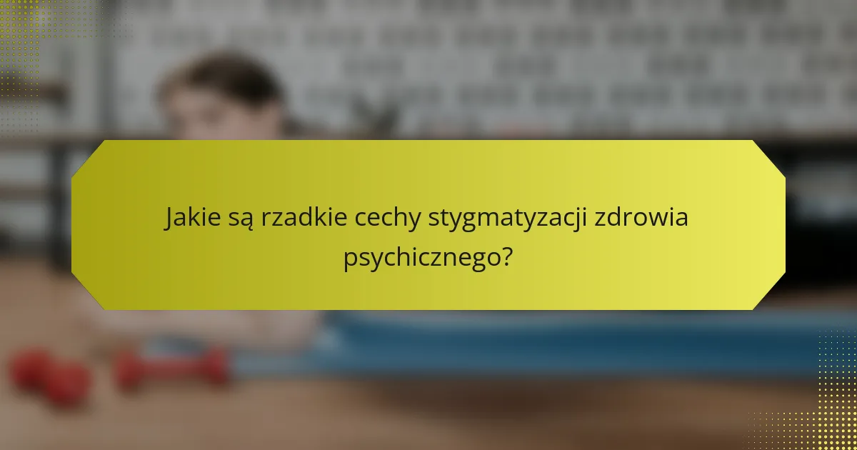 Jakie są rzadkie cechy stygmatyzacji zdrowia psychicznego?
