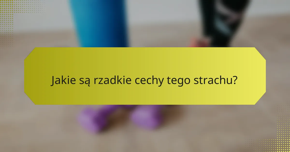 Jakie są rzadkie cechy tego strachu?
