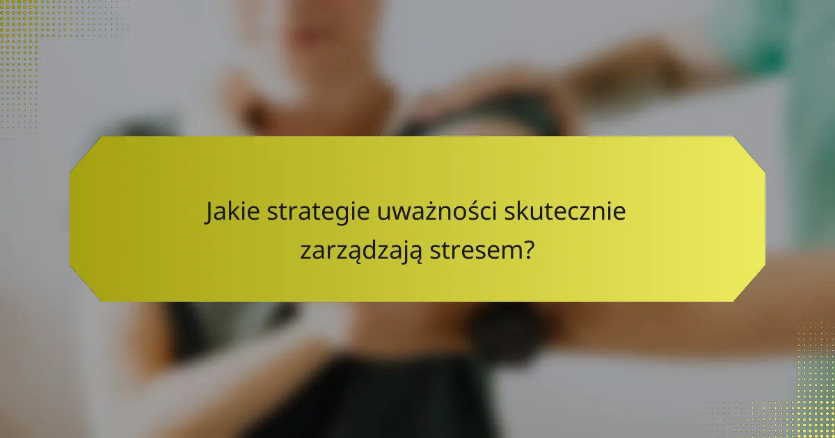 Jakie strategie uważności skutecznie zarządzają stresem?