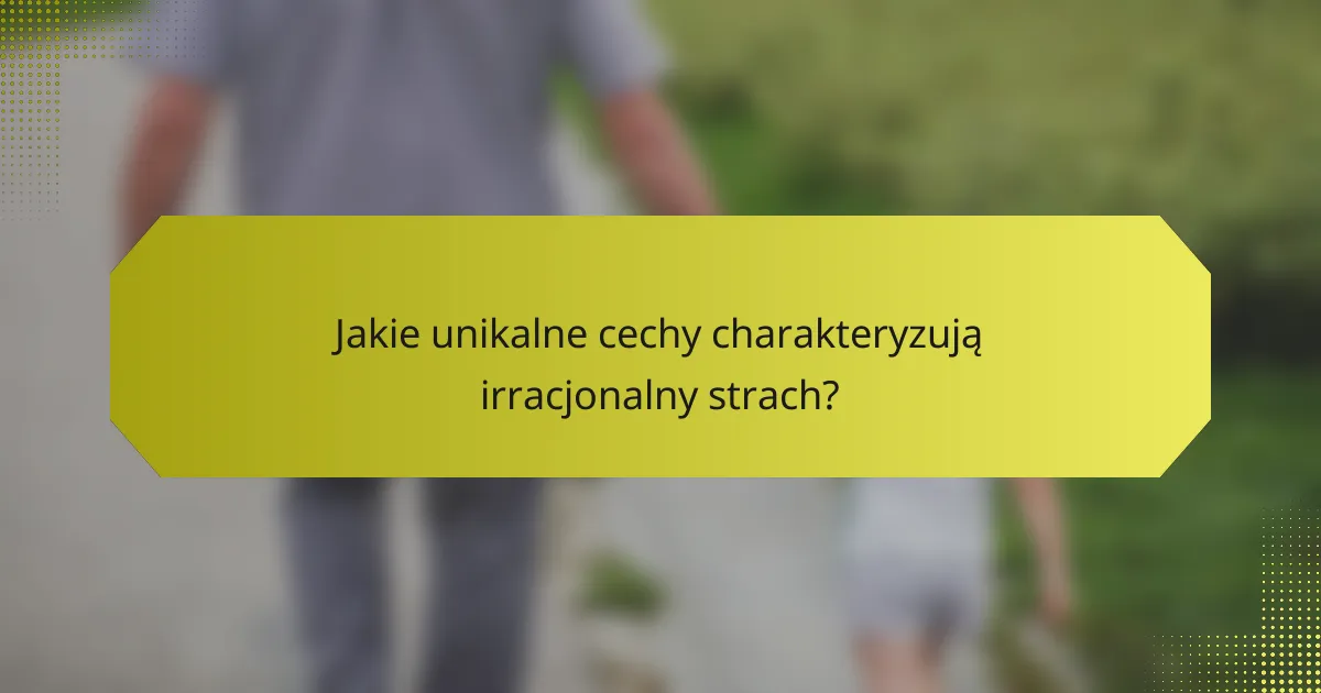 Jakie unikalne cechy charakteryzują irracjonalny strach?