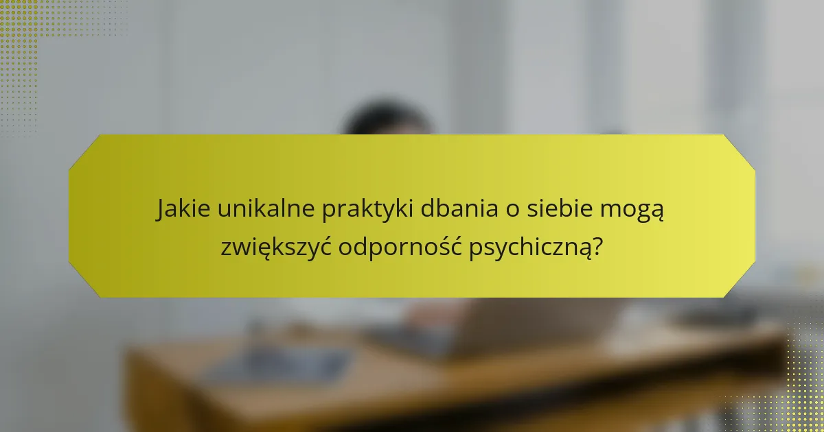 Jakie unikalne praktyki dbania o siebie mogą zwiększyć odporność psychiczną?