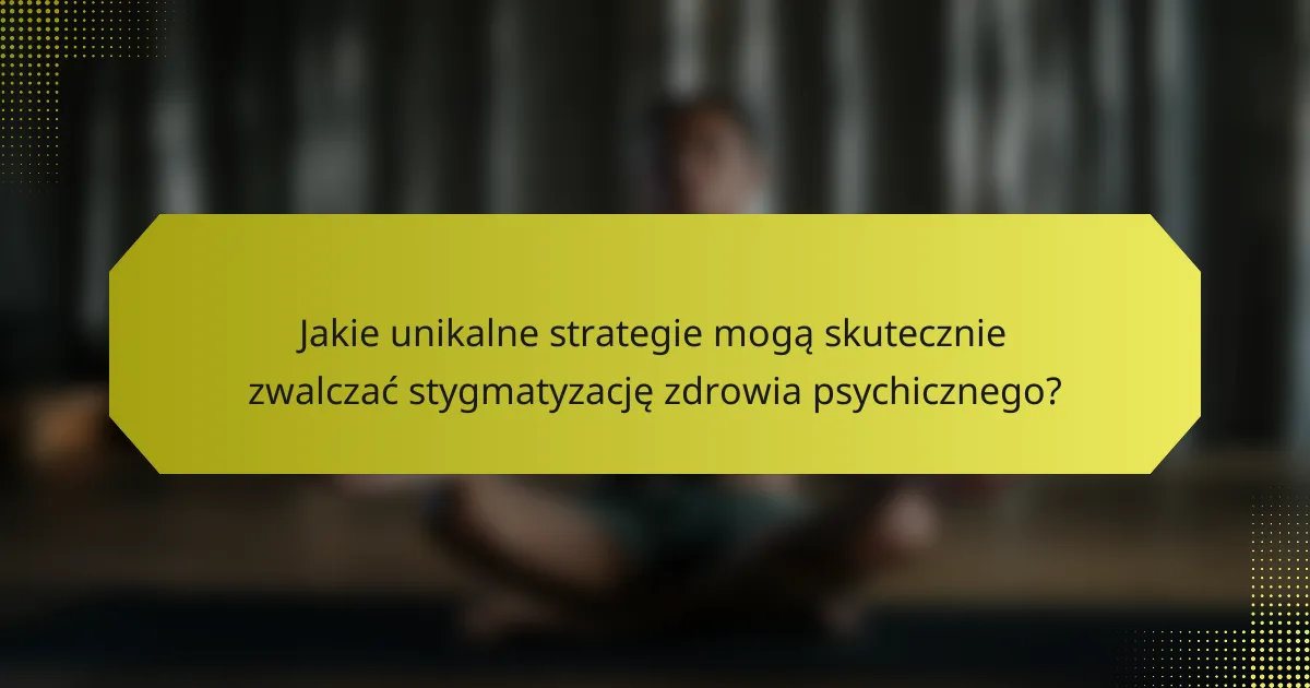 Jakie unikalne strategie mogą skutecznie zwalczać stygmatyzację zdrowia psychicznego?