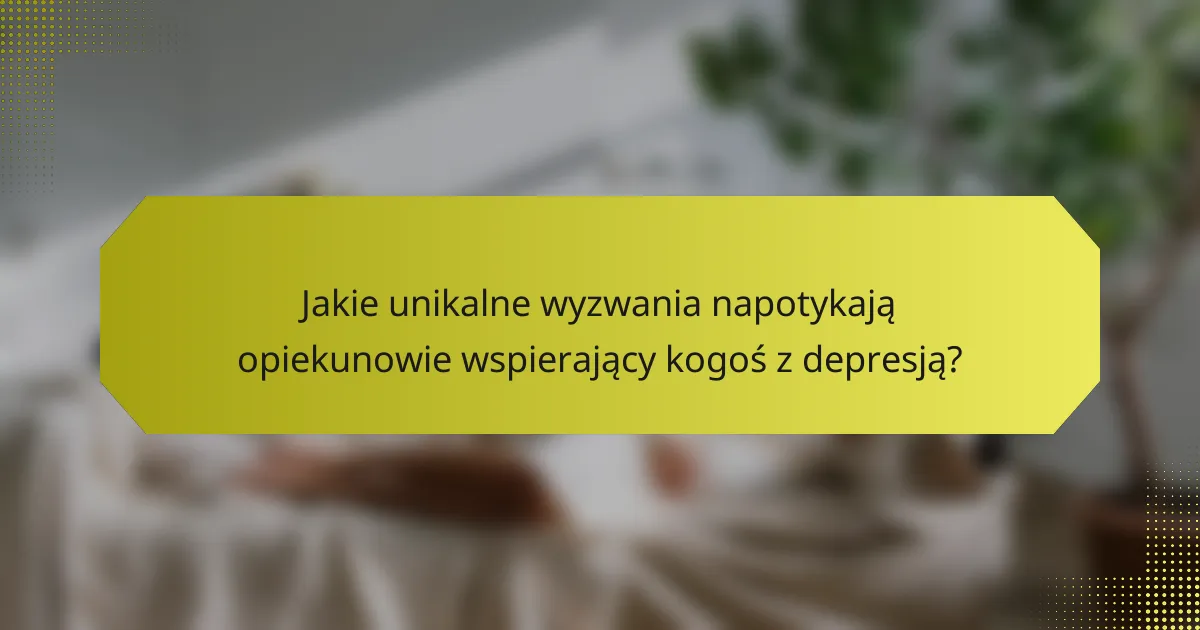 Jakie unikalne wyzwania napotykają opiekunowie wspierający kogoś z depresją?
