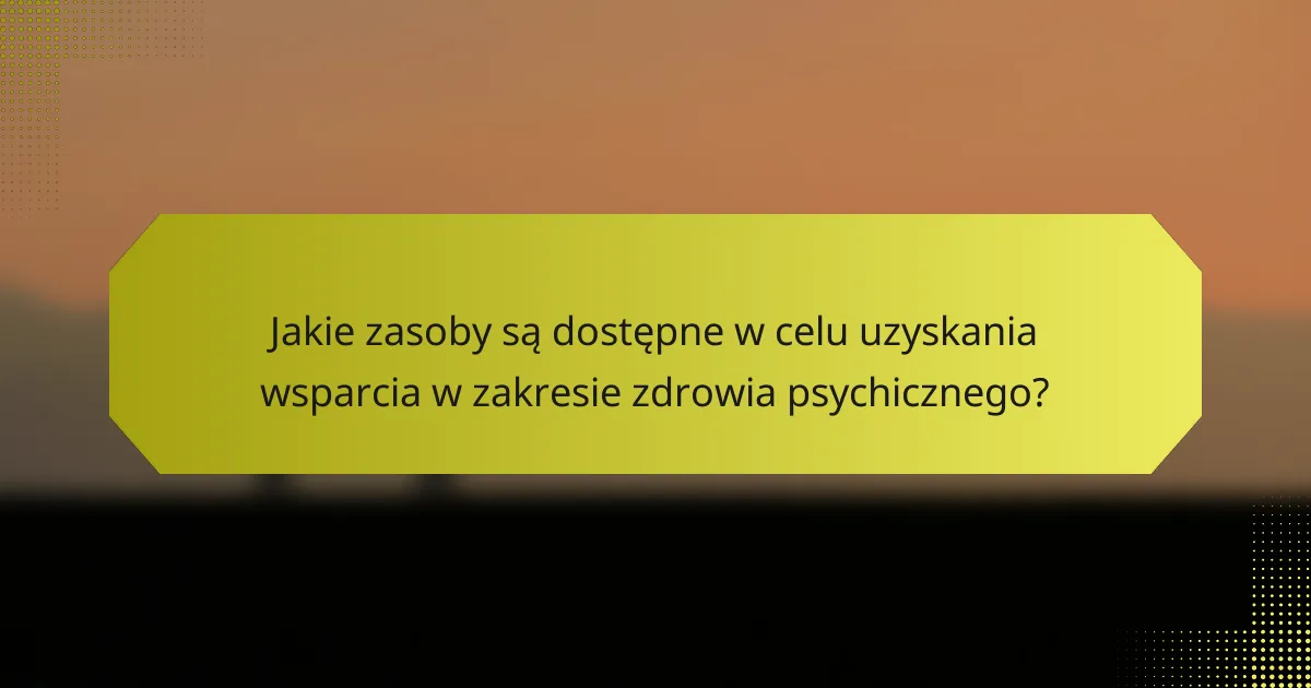 Jakie zasoby są dostępne w celu uzyskania wsparcia w zakresie zdrowia psychicznego?